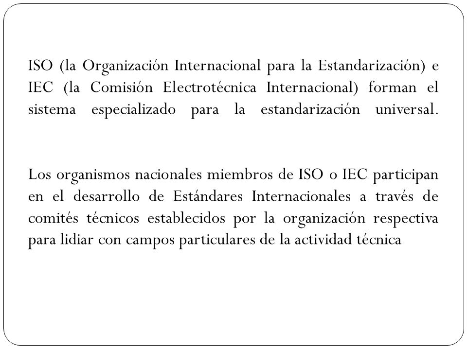 ISO (la Organización Internacional para la Estandarización) e IEC (la Comisión Electrotécnica Internacional) forman el sistema especializado para la estandarización universal. Los organismos nacionales miembros de ISO o IEC participan en el desarrollo de Estándares Internacionales a través de comités técnicos establecidos por la organización respectiva para lidiar con campos particulares de la actividad técnica