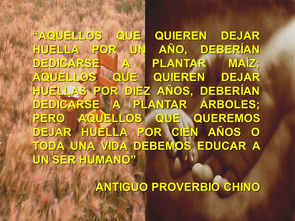 AQUELLOS QUE QUIEREN DEJAR HUELLA POR UN AÑO, DEBERÍAN DEDICARSE A PLANTAR MAÍZ; AQUELLOS QUE QUIEREN DEJAR HUELLAS POR DIEZ AÑOS, DEBERÍAN DEDICARSE A PLANTAR ÁRBOLES; PERO AQUELLOS QUE QUEREMOS DEJAR HUELLA POR CIEN AÑOS O TODA UNA VIDA DEBEMOS EDUCAR A UN SER HUMANO