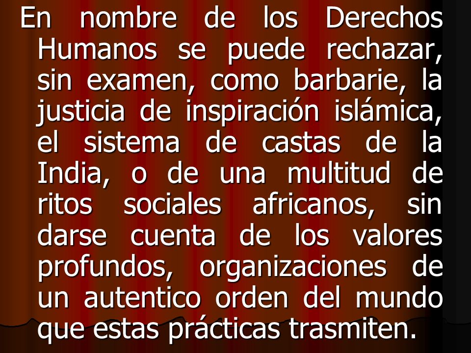 En nombre de los Derechos Humanos se puede rechazar, sin examen, como barbarie, la justicia de inspiración islámica, el sistema de castas de la India, o de una multitud de ritos sociales africanos, sin darse cuenta de los valores profundos, organizaciones de un autentico orden del mundo que estas prácticas trasmiten.