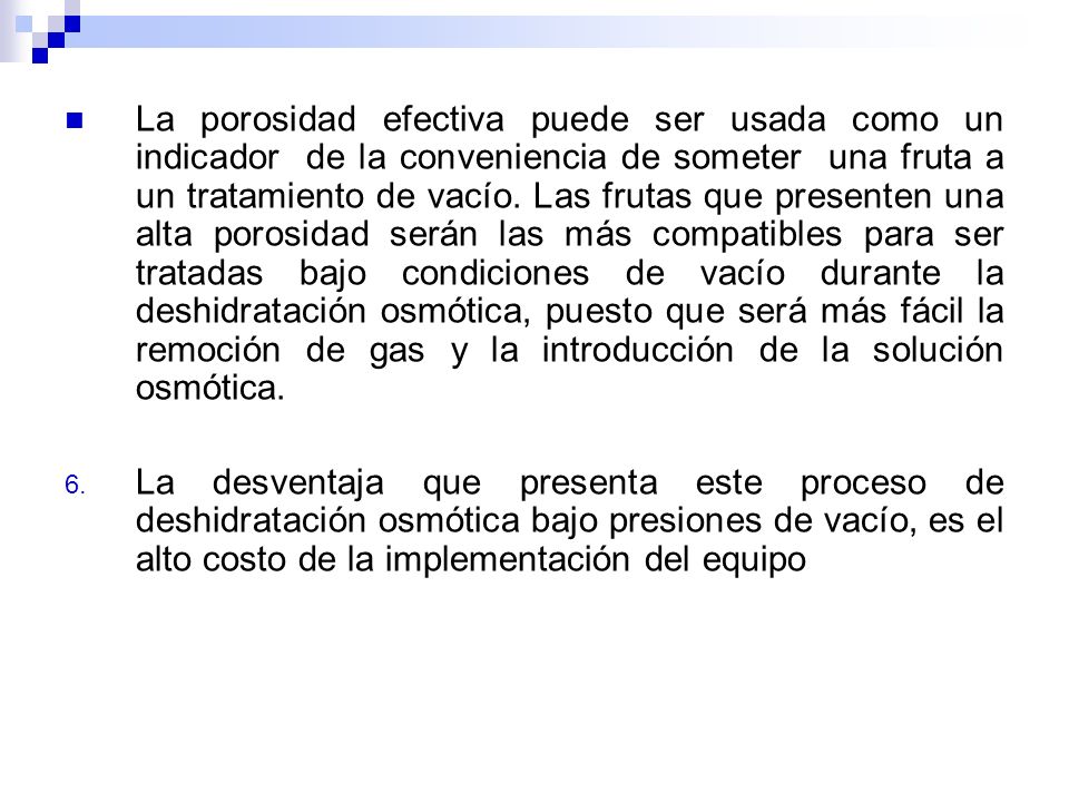 La porosidad efectiva puede ser usada como un indicador de la conveniencia de someter una fruta a un tratamiento de vacío. Las frutas que presenten una alta porosidad serán las más compatibles para ser tratadas bajo condiciones de vacío durante la deshidratación osmótica, puesto que será más fácil la remoción de gas y la introducción de la solución osmótica.