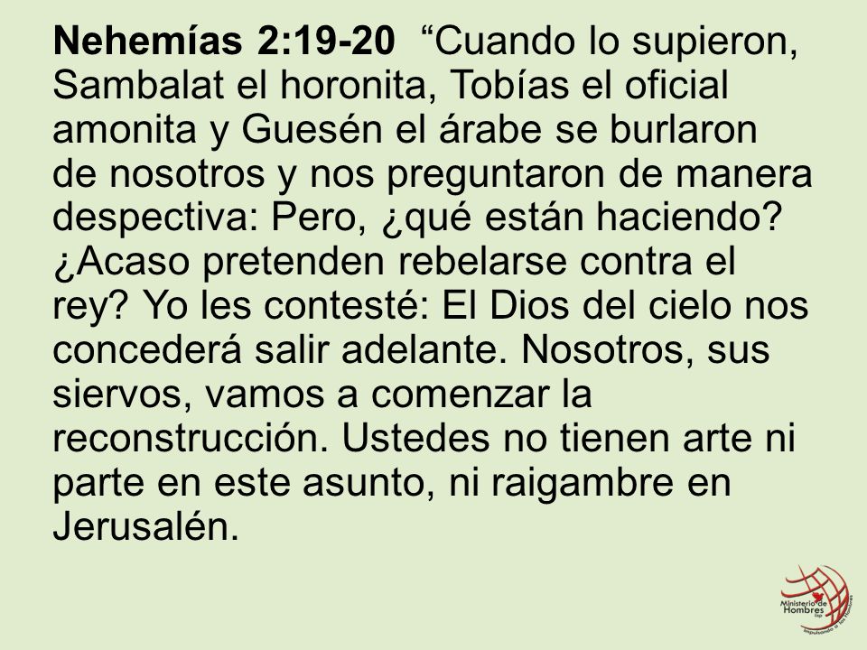Nehemías 2:19-20 Cuando lo supieron, Sambalat el horonita, Tobías el oficial amonita y Guesén el árabe se burlaron de nosotros y nos preguntaron de manera despectiva: Pero, ¿qué están haciendo.