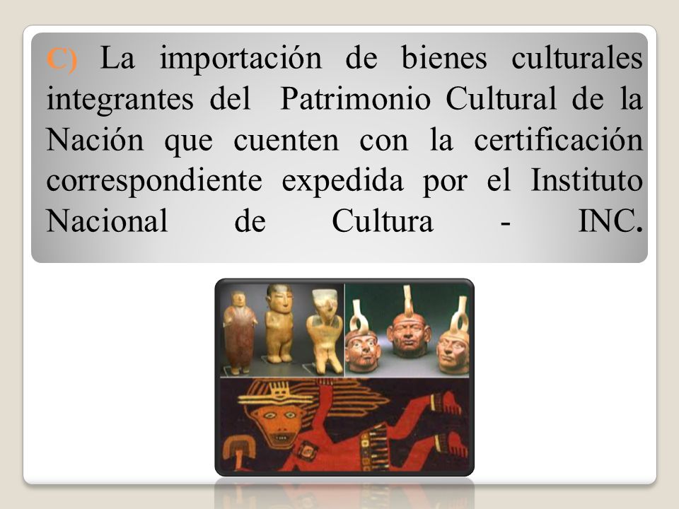 C) La importación de bienes culturales integrantes del Patrimonio Cultural de la Nación que cuenten con la certificación correspondiente expedida por el Instituto Nacional de Cultura - INC.