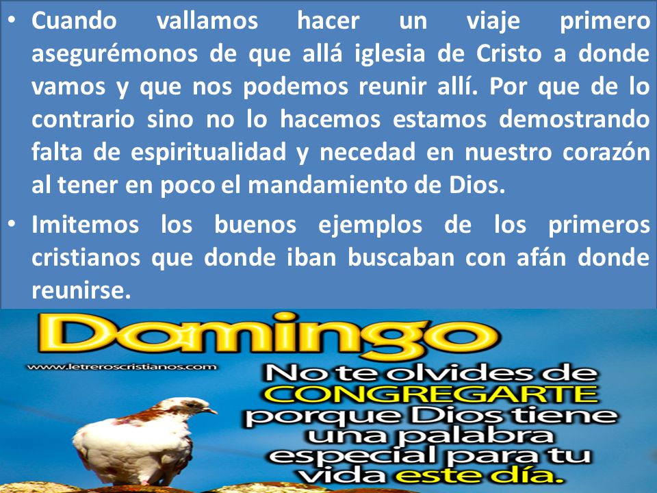 Cuando vallamos hacer un viaje primero asegurémonos de que allá iglesia de Cristo a donde vamos y que nos podemos reunir allí. Por que de lo contrario sino no lo hacemos estamos demostrando falta de espiritualidad y necedad en nuestro corazón al tener en poco el mandamiento de Dios.