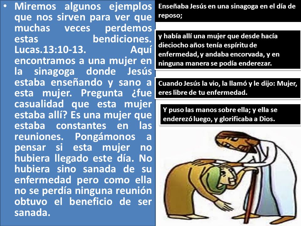 Miremos algunos ejemplos que nos sirven para ver que muchas veces perdemos estas bendiciones. Lucas.13: Aquí encontramos a una mujer en la sinagoga donde Jesús estaba enseñando y sano a esta mujer. Pregunta ¿fue casualidad que esta mujer estaba allí Es una mujer que estaba constantes en las reuniones. Pongámonos a pensar si esta mujer no hubiera llegado este día. No hubiera sino sanada de su enfermedad pero como ella no se perdía ninguna reunión obtuvo el beneficio de ser sanada.
