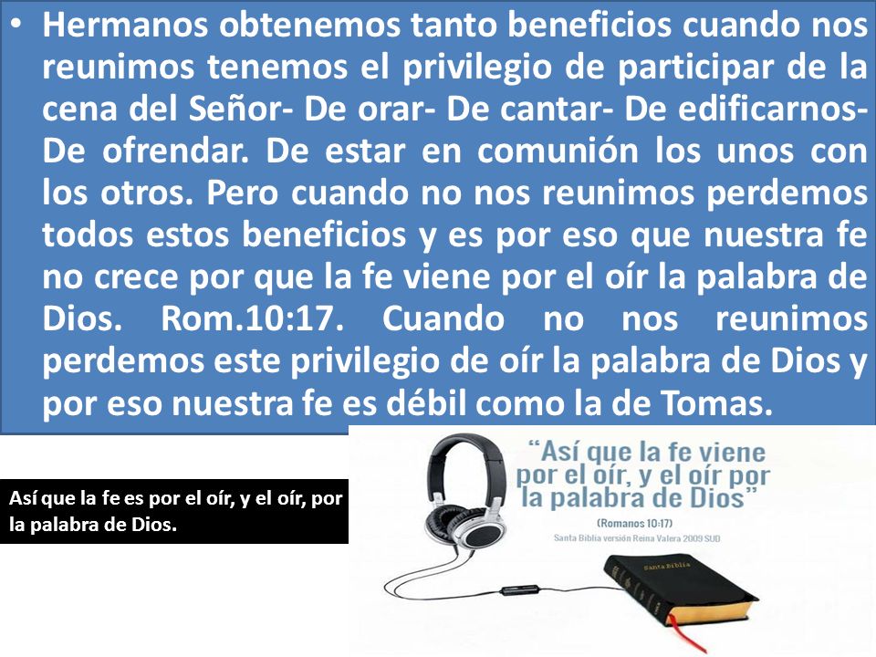 Hermanos obtenemos tanto beneficios cuando nos reunimos tenemos el privilegio de participar de la cena del Señor- De orar- De cantar- De edificarnos- De ofrendar. De estar en comunión los unos con los otros. Pero cuando no nos reunimos perdemos todos estos beneficios y es por eso que nuestra fe no crece por que la fe viene por el oír la palabra de Dios. Rom.10:17. Cuando no nos reunimos perdemos este privilegio de oír la palabra de Dios y por eso nuestra fe es débil como la de Tomas.