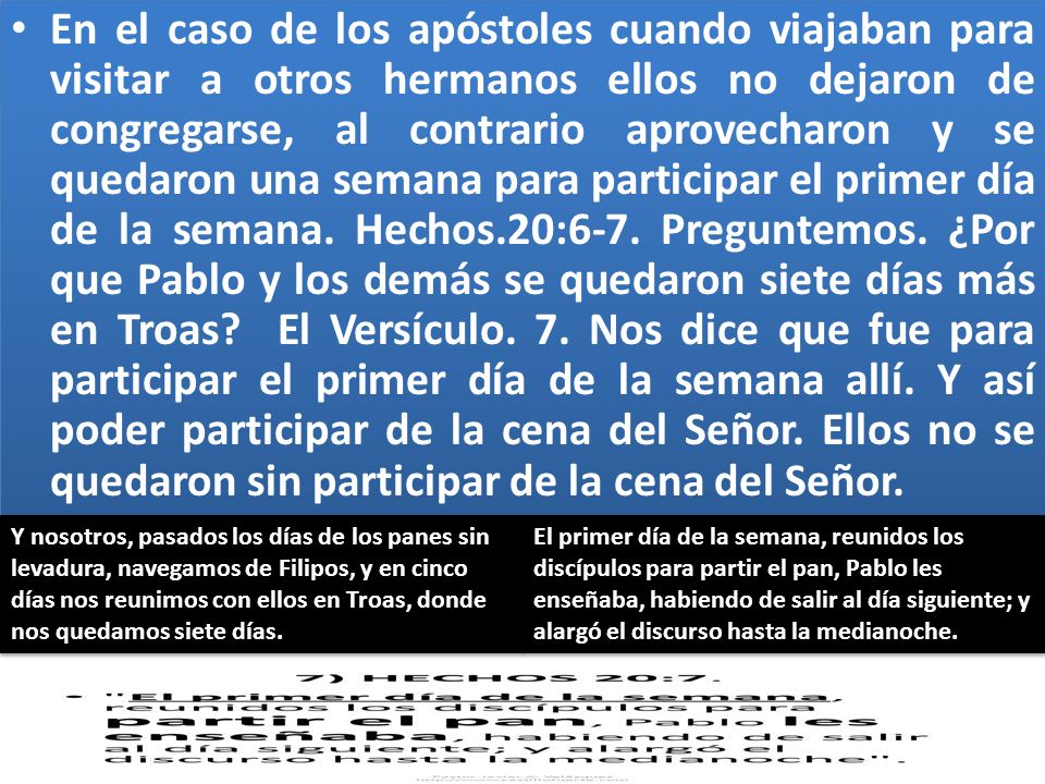 En el caso de los apóstoles cuando viajaban para visitar a otros hermanos ellos no dejaron de congregarse, al contrario aprovecharon y se quedaron una semana para participar el primer día de la semana. Hechos.20:6-7. Preguntemos. ¿Por que Pablo y los demás se quedaron siete días más en Troas El Versículo. 7. Nos dice que fue para participar el primer día de la semana allí. Y así poder participar de la cena del Señor. Ellos no se quedaron sin participar de la cena del Señor.