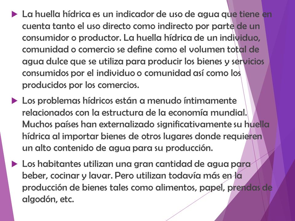 La huella hídrica es un indicador de uso de agua que tiene en cuenta tanto el uso directo como indirecto por parte de un consumidor o productor. La huella hídrica de un individuo, comunidad o comercio se define como el volumen total de agua dulce que se utiliza para producir los bienes y servicios consumidos por el individuo o comunidad así como los producidos por los comercios.