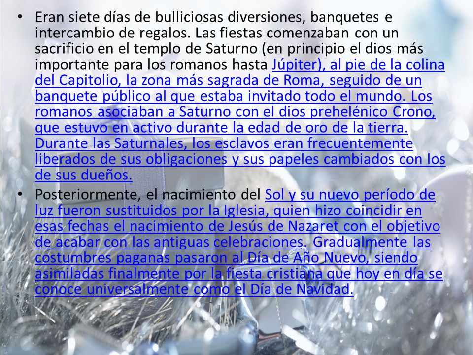 Eran siete días de bulliciosas diversiones, banquetes e intercambio de regalos. Las fiestas comenzaban con un sacrificio en el templo de Saturno (en principio el dios más importante para los romanos hasta Júpiter), al pie de la colina del Capitolio, la zona más sagrada de Roma, seguido de un banquete público al que estaba invitado todo el mundo. Los romanos asociaban a Saturno con el dios prehelénico Crono, que estuvo en activo durante la edad de oro de la tierra. Durante las Saturnales, los esclavos eran frecuentemente liberados de sus obligaciones y sus papeles cambiados con los de sus dueños.