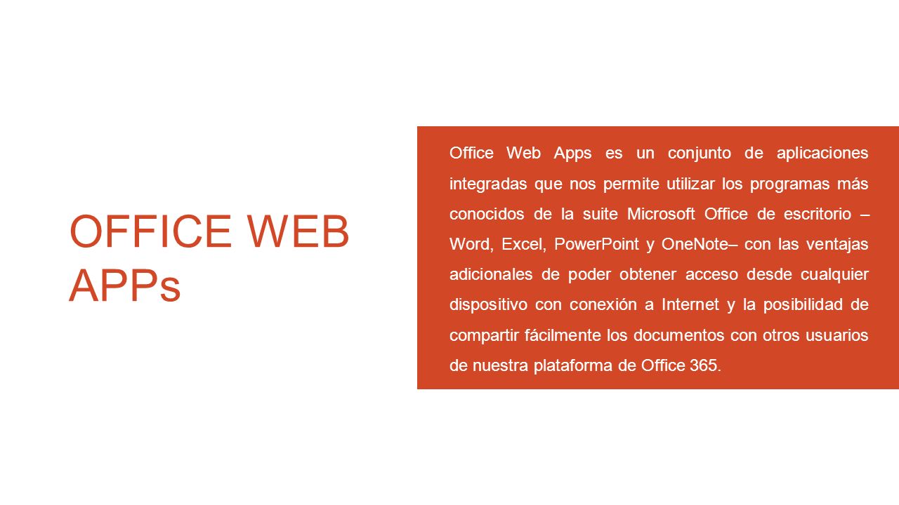 Office Web Apps es un conjunto de aplicaciones integradas que nos permite utilizar los programas más conocidos de la suite Microsoft Office de escritorio –Word, Excel, PowerPoint y OneNote– con las ventajas adicionales de poder obtener acceso desde cualquier dispositivo con conexión a Internet y la posibilidad de compartir fácilmente los documentos con otros usuarios de nuestra plataforma de Office 365.