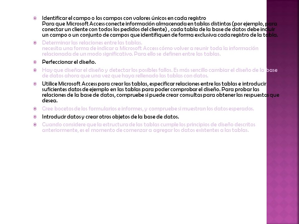 Identificar el campo o los campos con valores únicos en cada registro Para que Microsoft Access conecte información almacenada en tablas distintas (por ejemplo, para conectar un cliente con todos los pedidos del cliente) , cada tabla de la base de datos debe incluir un campo o un conjunto de campos que identifiquen de forma exclusiva cada registro de la tabla.