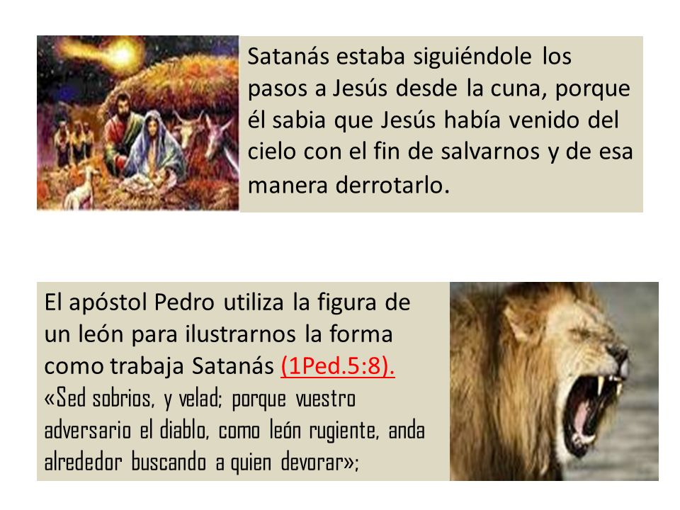 Satanás estaba siguiéndole los pasos a Jesús desde la cuna, porque él sabia que Jesús había venido del cielo con el fin de salvarnos y de esa manera derrotarlo.