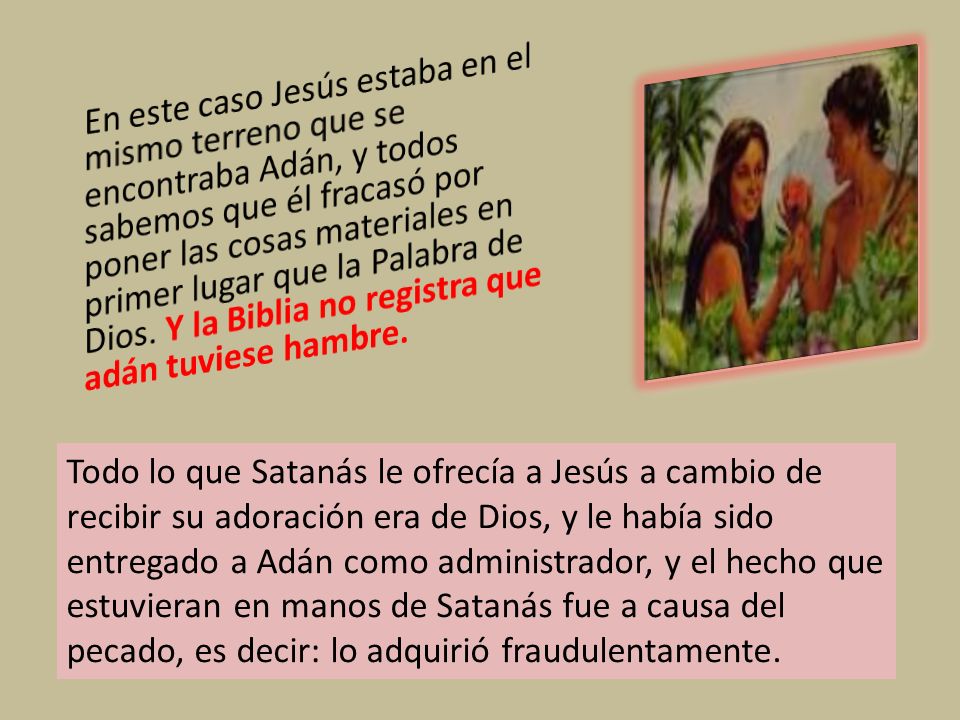 En este caso Jesús estaba en el mismo terreno que se encontraba Adán, y todos sabemos que él fracasó por poner las cosas materiales en primer lugar que la Palabra de Dios. Y la Biblia no registra que adán tuviese hambre.