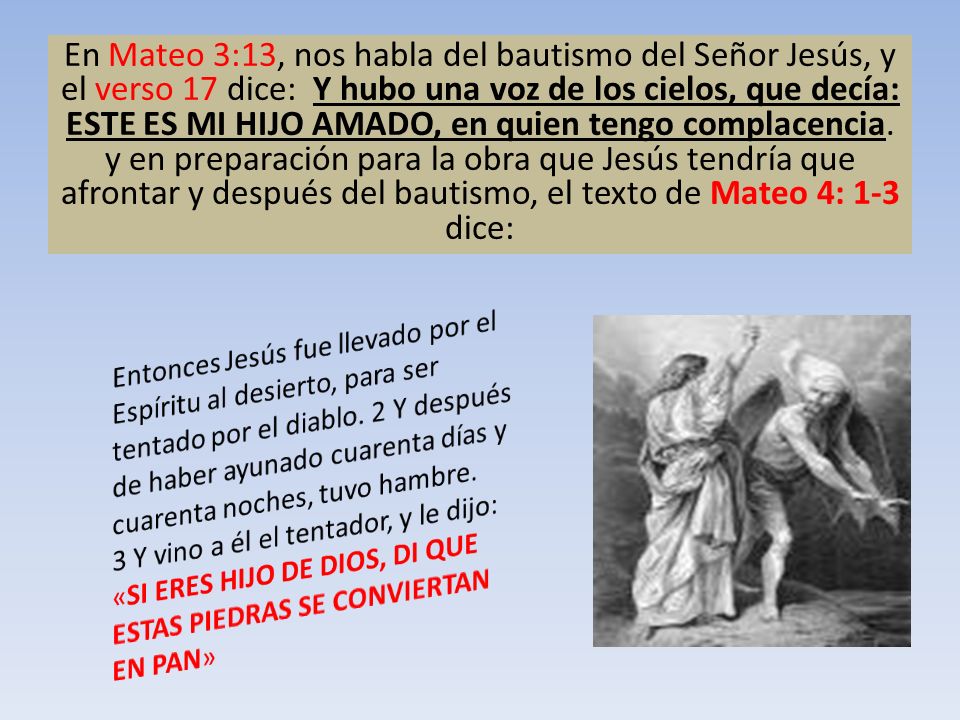 En Mateo 3:13, nos habla del bautismo del Señor Jesús, y el verso 17 dice: Y hubo una voz de los cielos, que decía: ESTE ES MI HIJO AMADO, en quien tengo complacencia. y en preparación para la obra que Jesús tendría que afrontar y después del bautismo, el texto de Mateo 4: 1-3 dice: