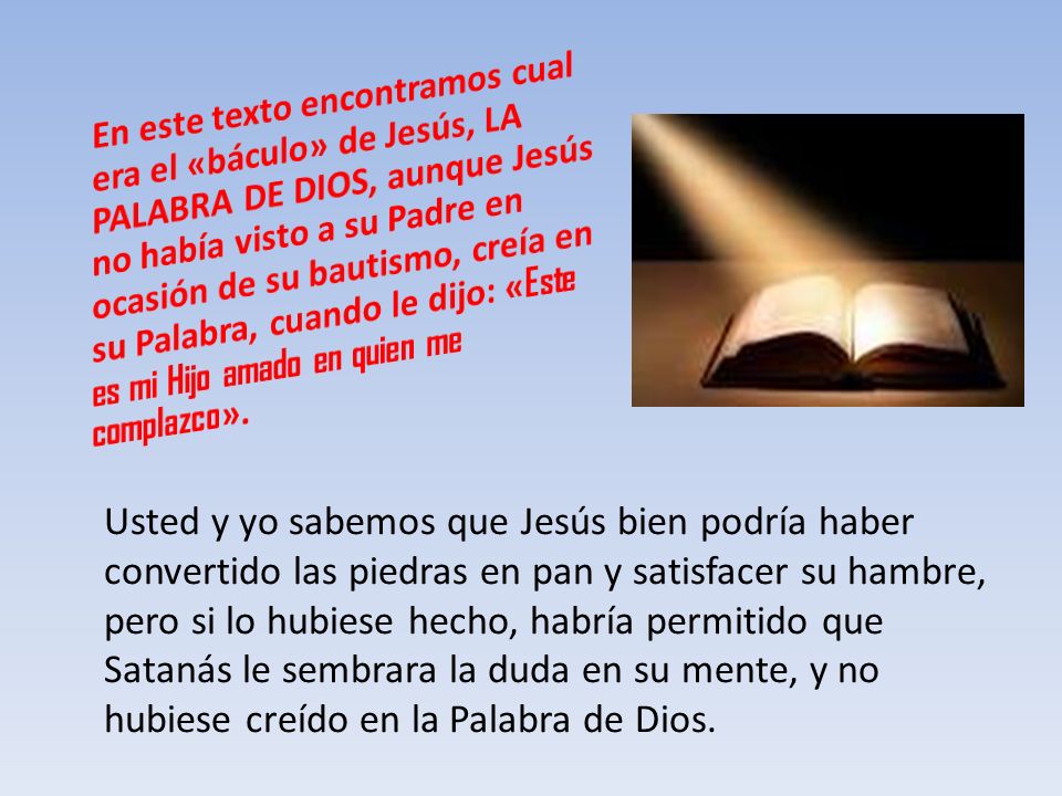 En este texto encontramos cual era el «báculo» de Jesús, LA PALABRA DE DIOS, aunque Jesús no había visto a su Padre en ocasión de su bautismo, creía en su Palabra, cuando le dijo: «Este es mi Hijo amado en quien me complazco».