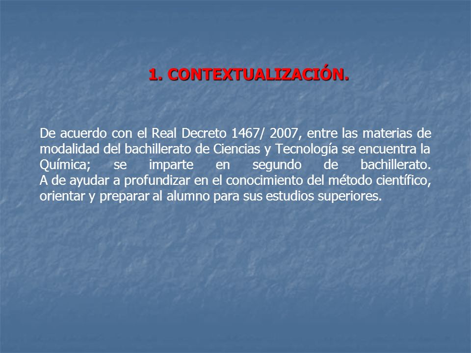 De acuerdo con el Real Decreto 1467/ 2007, entre las materias de modalidad del bachillerato de Ciencias y Tecnología se encuentra la Química; se imparte en segundo de bachillerato. A de ayudar a profundizar en el conocimiento del método científico, orientar y preparar al alumno para sus estudios superiores.