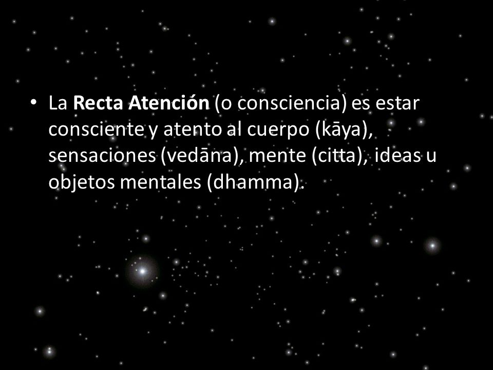 La Recta Atención (o consciencia) es estar consciente y atento al cuerpo (kāya), sensaciones (vedāna), mente (citta), ideas u objetos mentales (dhamma).