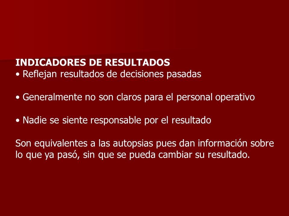 INDICADORES DE RESULTADOS • Reflejan resultados de decisiones pasadas • Generalmente no son claros para el personal operativo • Nadie se siente responsable por el resultado Son equivalentes a las autopsias pues dan información sobre lo que ya pasó, sin que se pueda cambiar su resultado.