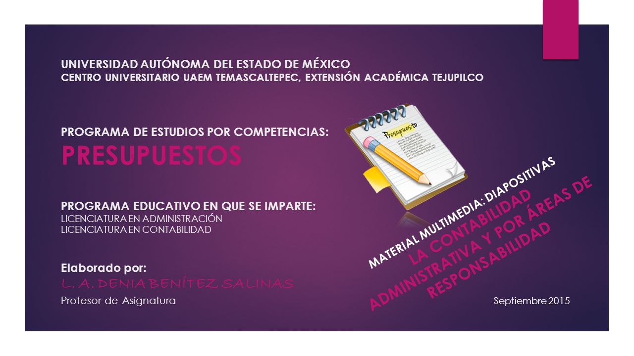 UNIVERSIDAD AUTÓNOMA DEL ESTADO DE MÉXICO CENTRO UNIVERSITARIO UAEM TEMASCALTEPEC, EXTENSIÓN ACADÉMICA TEJUPILCO PROGRAMA DE ESTUDIOS POR COMPETENCIAS: PRESUPUESTOS PROGRAMA EDUCATIVO EN QUE SE IMPARTE: LICENCIATURA EN ADMINISTRACIÓN LICENCIATURA EN CONTABILIDAD Elaborado por: L. A. DENIA BENÍTEZ SALINAS Profesor de Asignatura
