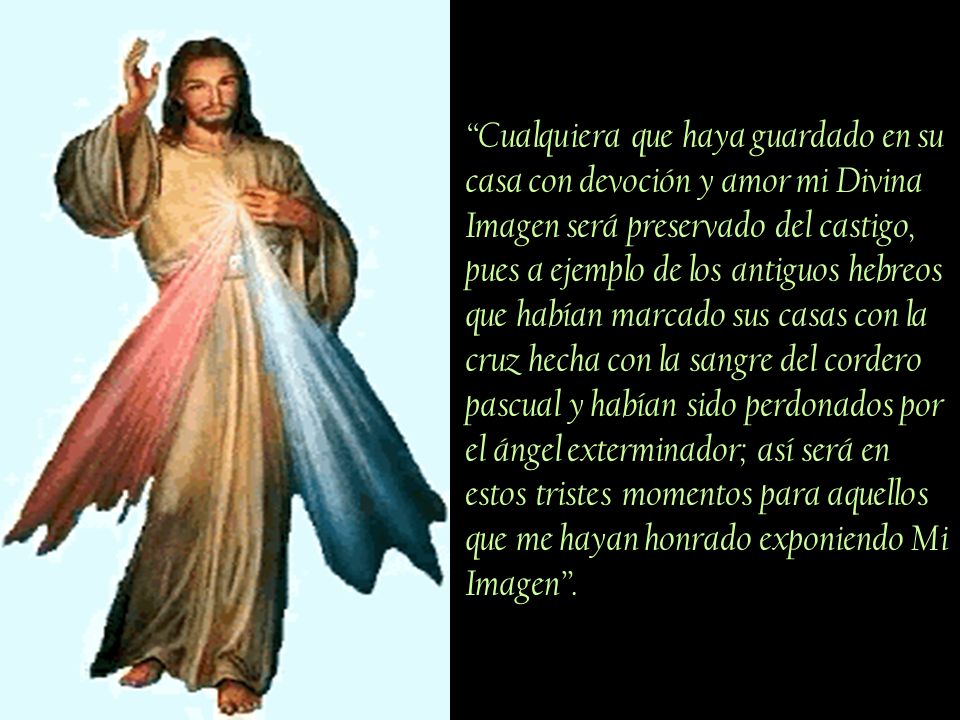 Cualquiera que haya guardado en su casa con devoción y amor mi Divina Imagen será preservado del castigo, pues a ejemplo de los antiguos hebreos que habían marcado sus casas con la cruz hecha con la sangre del cordero pascual y habían sido perdonados por el ángel exterminador; así será en estos tristes momentos para aquellos que me hayan honrado exponiendo Mi Imagen .