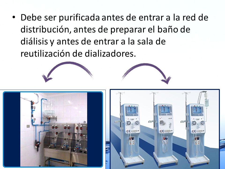 Debe ser purificada antes de entrar a la red de distribución, antes de preparar el baño de diálisis y antes de entrar a la sala de reutilización de dializadores.