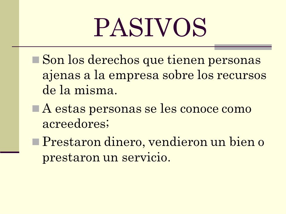 PASIVOS Son los derechos que tienen personas ajenas a la empresa sobre los recursos de la misma. A estas personas se les conoce como acreedores;