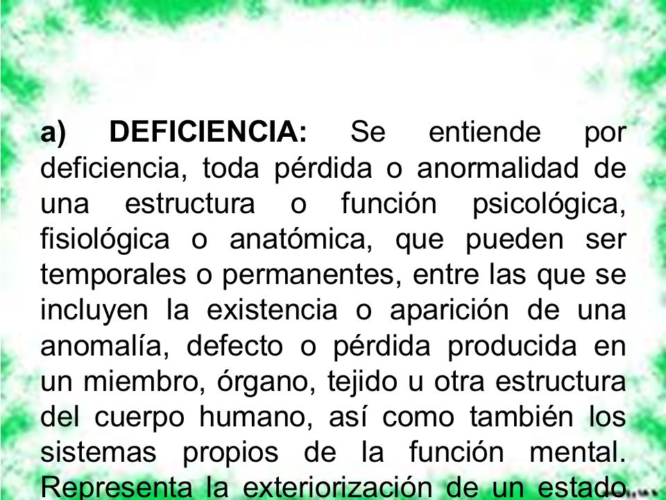 a) DEFICIENCIA: Se entiende por deficiencia, toda pérdida o anormalidad de una estructura o función psicológica, fisiológica o anatómica, que pueden ser temporales o permanentes, entre las que se incluyen la existencia o aparición de una anomalía, defecto o pérdida producida en un miembro, órgano, tejido u otra estructura del cuerpo humano, así como también los sistemas propios de la función mental.