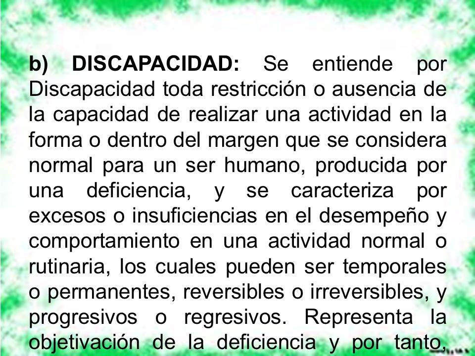 b) DISCAPACIDAD: Se entiende por Discapacidad toda restricción o ausencia de la capacidad de realizar una actividad en la forma o dentro del margen que se considera normal para un ser humano, producida por una deficiencia, y se caracteriza por excesos o insuficiencias en el desempeño y comportamiento en una actividad normal o rutinaria, los cuales pueden ser temporales o permanentes, reversibles o irreversibles, y progresivos o regresivos.