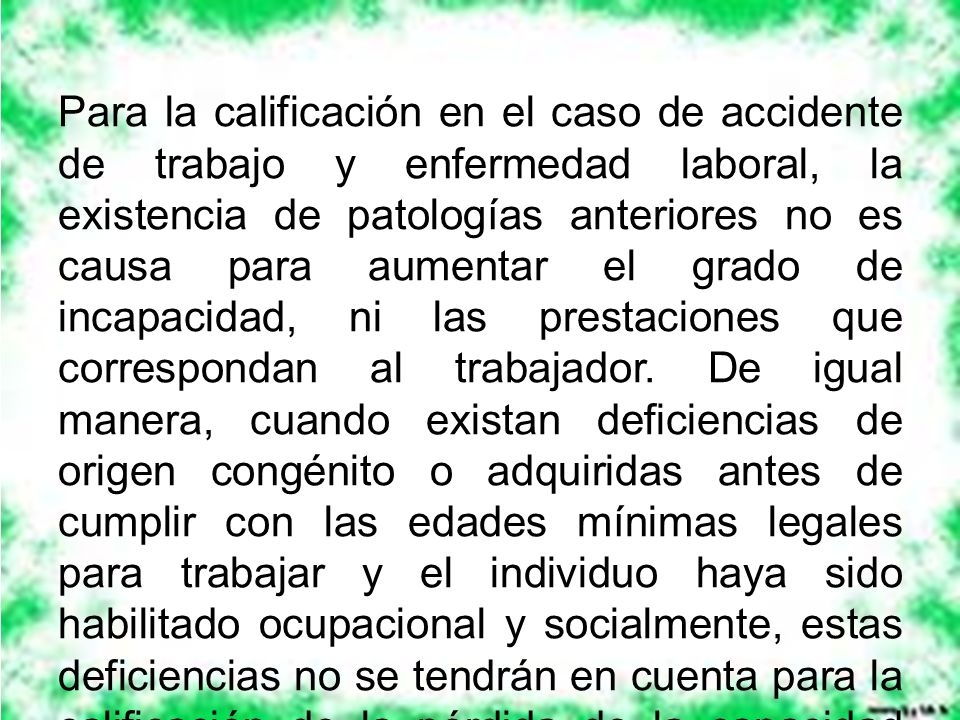 Para la calificación en el caso de accidente de trabajo y enfermedad laboral, la existencia de patologías anteriores no es causa para aumentar el grado de incapacidad, ni las prestaciones que correspondan al trabajador.