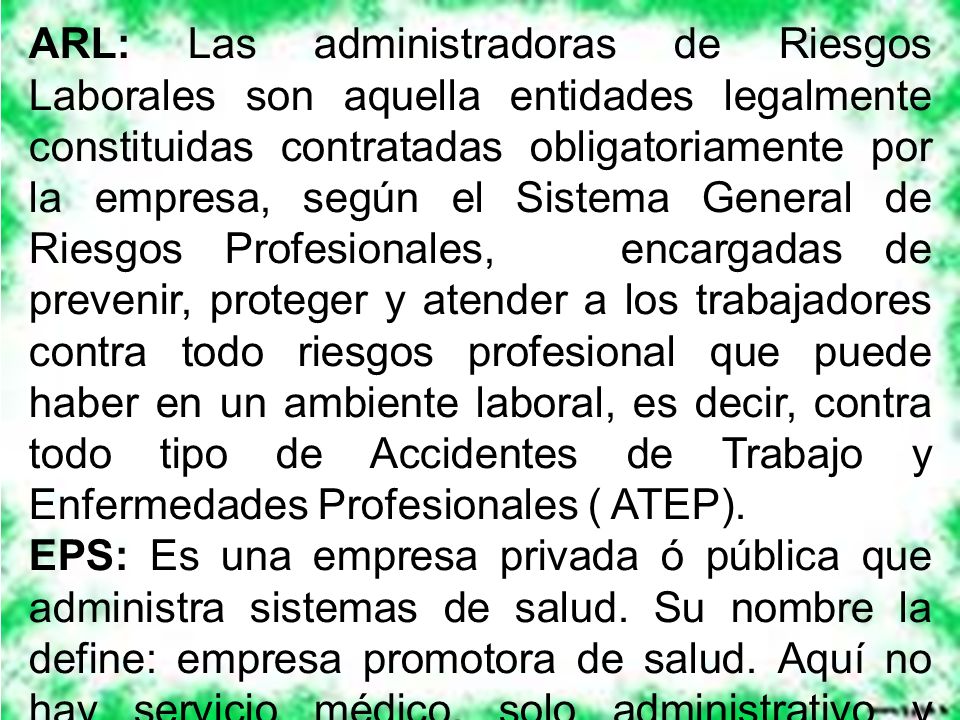 ARL: Las administradoras de Riesgos Laborales son aquella entidades legalmente constituidas contratadas obligatoriamente por la empresa, según el Sistema General de Riesgos Profesionales, encargadas de prevenir, proteger y atender a los trabajadores contra todo riesgos profesional que puede haber en un ambiente laboral, es decir, contra todo tipo de Accidentes de Trabajo y Enfermedades Profesionales ( ATEP).