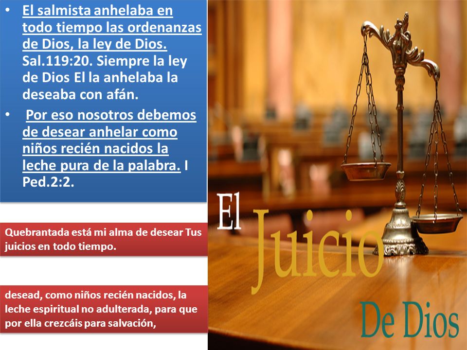 El salmista anhelaba en todo tiempo las ordenanzas de Dios, la ley de Dios. Sal.119:20. Siempre la ley de Dios El la anhelaba la deseaba con afán.