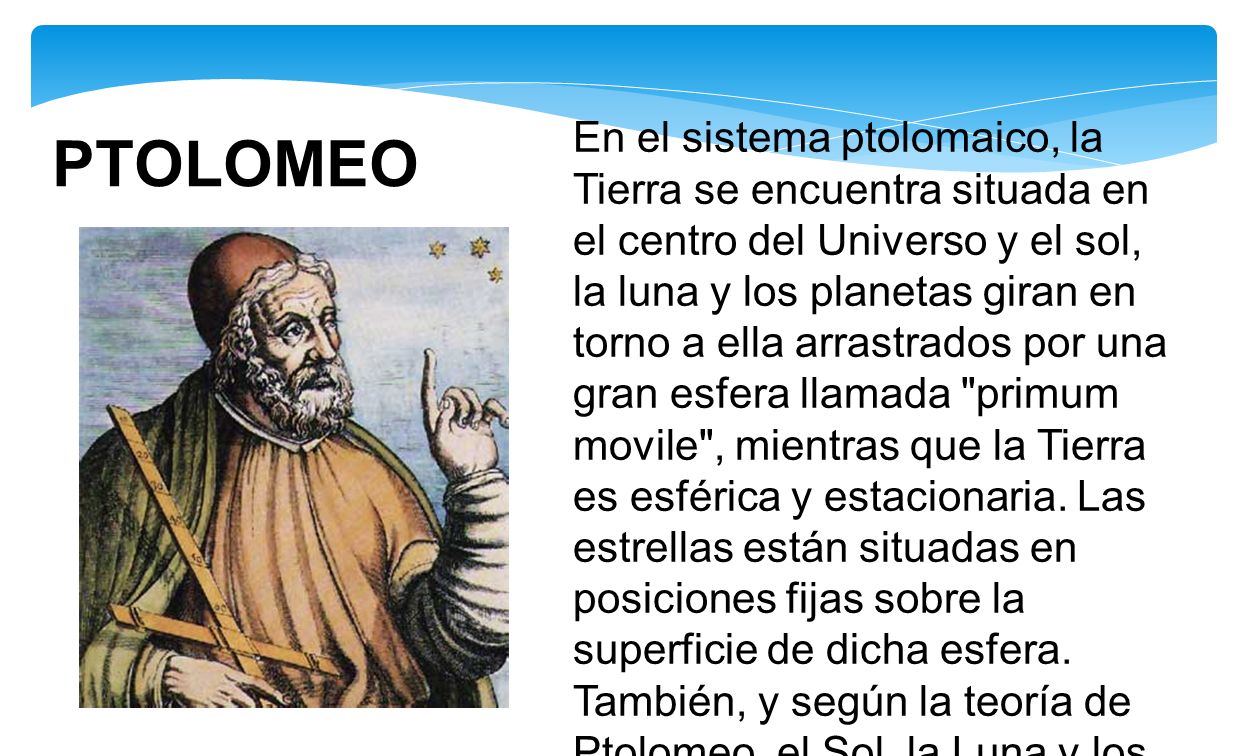 En el sistema ptolomaico, la Tierra se encuentra situada en el centro del Universo y el sol, la luna y los planetas giran en torno a ella arrastrados por una gran esfera llamada primum movile , mientras que la Tierra es esférica y estacionaria. Las estrellas están situadas en posiciones fijas sobre la superficie de dicha esfera. También, y según la teoría de Ptolomeo, el Sol, la Luna y los planetas están dotados además de movimientos propios adicionales que se suman al del primun movile.
