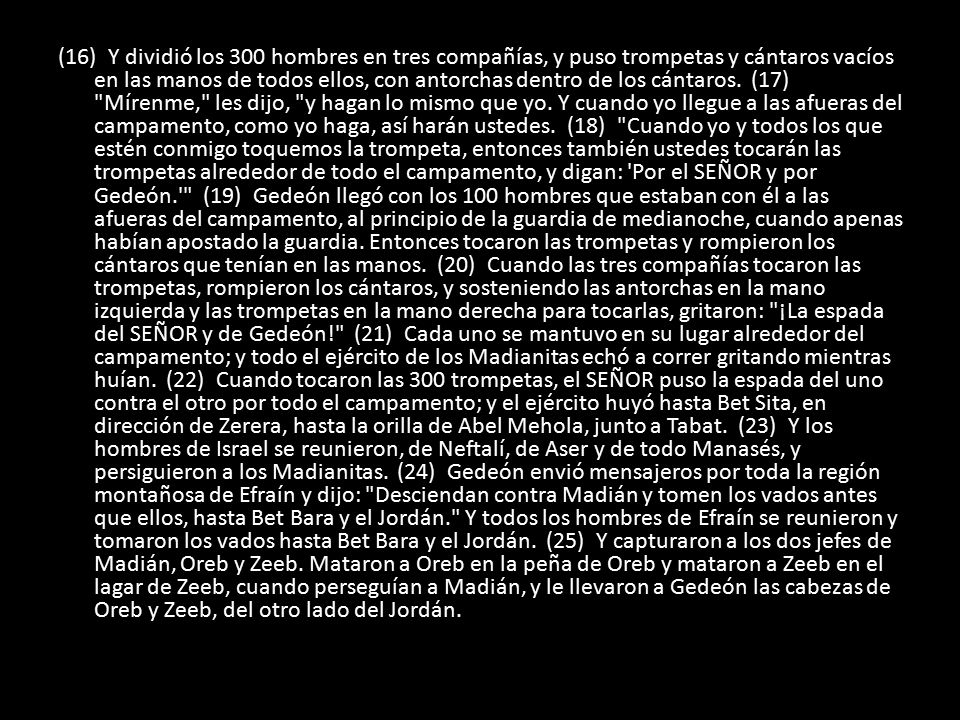 (16) Y dividió los 300 hombres en tres compañías, y puso trompetas y cántaros vacíos en las manos de todos ellos, con antorchas dentro de los cántaros.