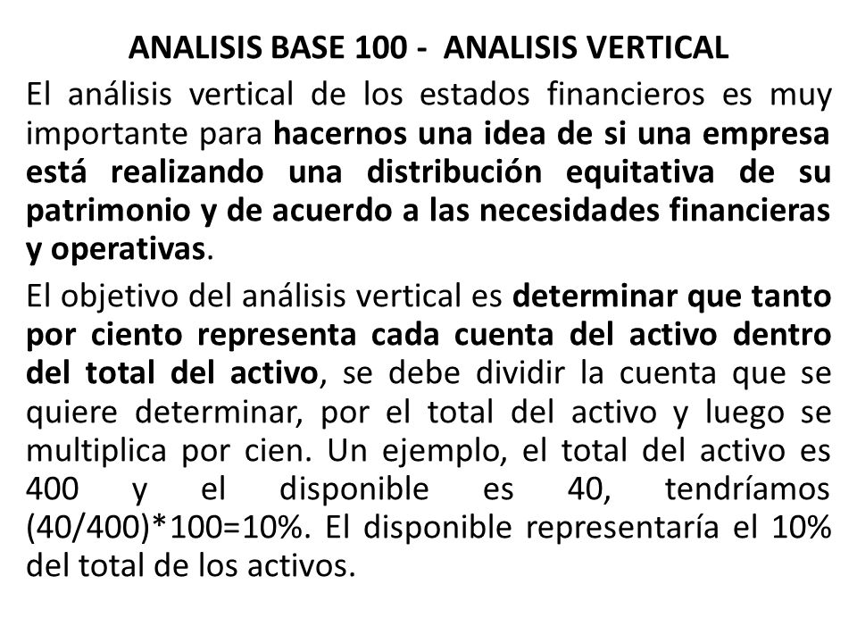 ANALISIS BASE ANALISIS VERTICAL El análisis vertical de los estados financieros es muy importante para hacernos una idea de si una empresa está realizando una distribución equitativa de su patrimonio y de acuerdo a las necesidades financieras y operativas.
