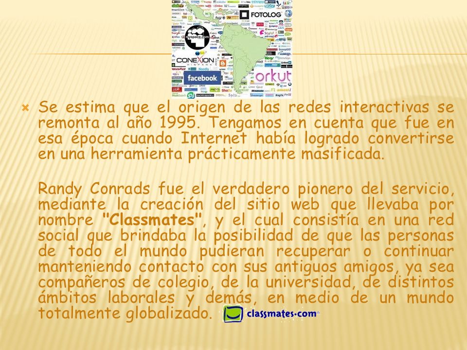 Se estima que el origen de las redes interactivas se remonta al año Tengamos en cuenta que fue en esa época cuando Internet había logrado convertirse en una herramienta prácticamente masificada.