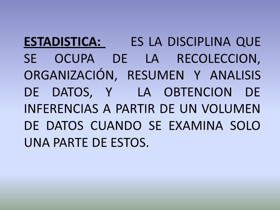 ESTADISTICA: ES LA DISCIPLINA QUE SE OCUPA DE LA RECOLECCION, ORGANIZACIÓN, RESUMEN Y ANALISIS DE DATOS, Y LA OBTENCION DE INFERENCIAS A PARTIR DE UN VOLUMEN DE DATOS CUANDO SE EXAMINA SOLO UNA PARTE DE ESTOS.