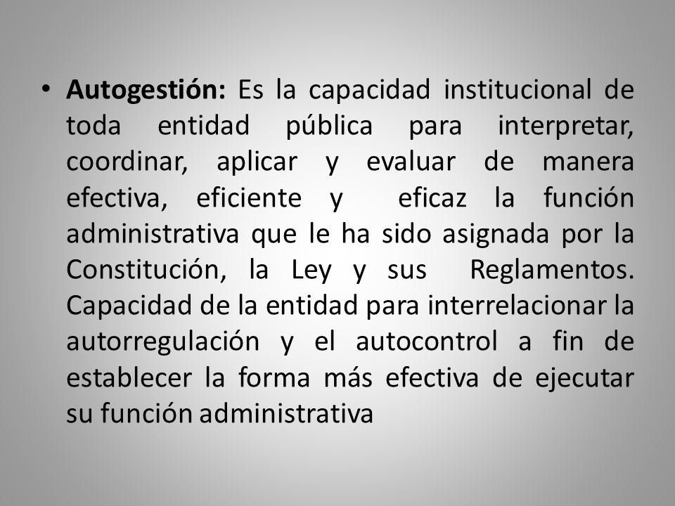 Autogestión: Es la capacidad institucional de toda entidad pública para interpretar, coordinar, aplicar y evaluar de manera efectiva, eficiente y eficaz la función administrativa que le ha sido asignada por la Constitución, la Ley y sus Reglamentos.