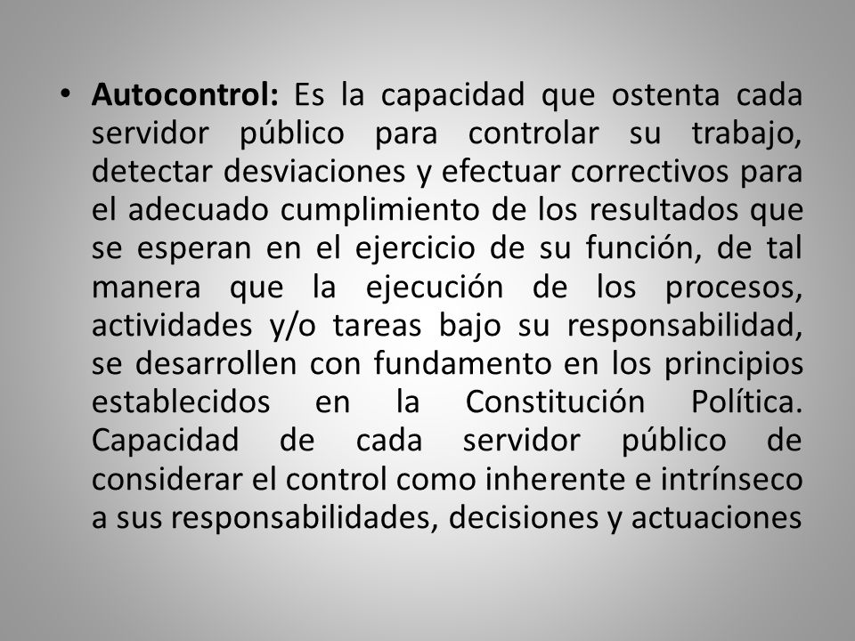 Autocontrol: Es la capacidad que ostenta cada servidor público para controlar su trabajo, detectar desviaciones y efectuar correctivos para el adecuado cumplimiento de los resultados que se esperan en el ejercicio de su función, de tal manera que la ejecución de los procesos, actividades y/o tareas bajo su responsabilidad, se desarrollen con fundamento en los principios establecidos en la Constitución Política.