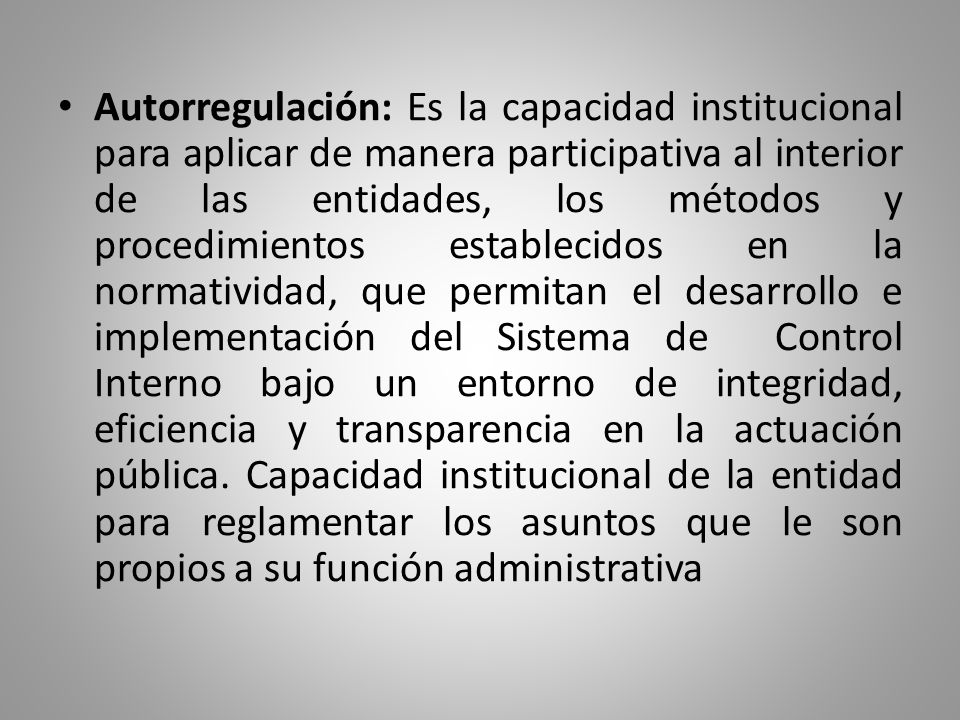 Autorregulación: Es la capacidad institucional para aplicar de manera participativa al interior de las entidades, los métodos y procedimientos establecidos en la normatividad, que permitan el desarrollo e implementación del Sistema de Control Interno bajo un entorno de integridad, eficiencia y transparencia en la actuación pública.