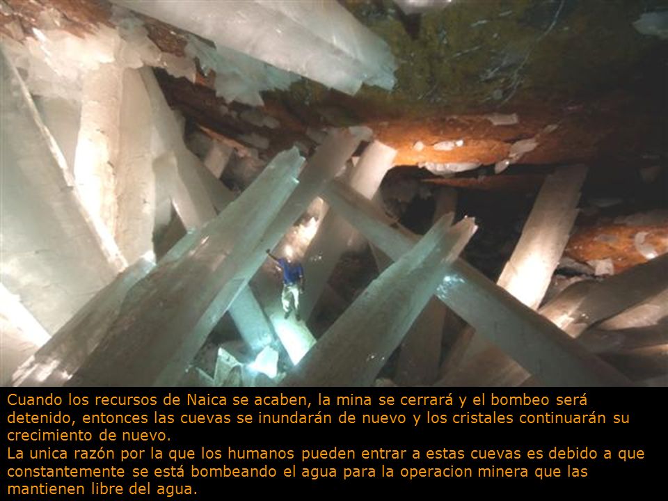 Cuando los recursos de Naica se acaben, la mina se cerrará y el bombeo será detenido, entonces las cuevas se inundarán de nuevo y los cristales continuarán su crecimiento de nuevo.