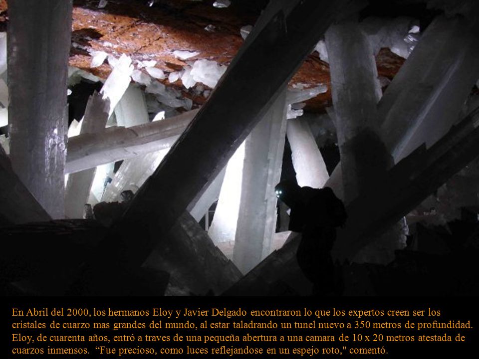 En Abril del 2000, los hermanos Eloy y Javier Delgado encontraron lo que los expertos creen ser los cristales de cuarzo mas grandes del mundo, al estar taladrando un tunel nuevo a 350 metros de profundidad.