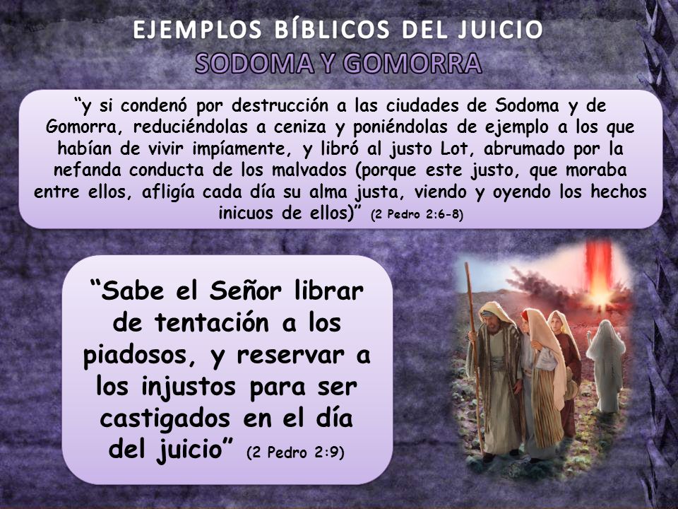 y si condenó por destrucción a las ciudades de Sodoma y de Gomorra, reduciéndolas a ceniza y poniéndolas de ejemplo a los que habían de vivir impíamente, y libró al justo Lot, abrumado por la nefanda conducta de los malvados (porque este justo, que moraba entre ellos, afligía cada día su alma justa, viendo y oyendo los hechos inicuos de ellos) (2 Pedro 2:6-8)