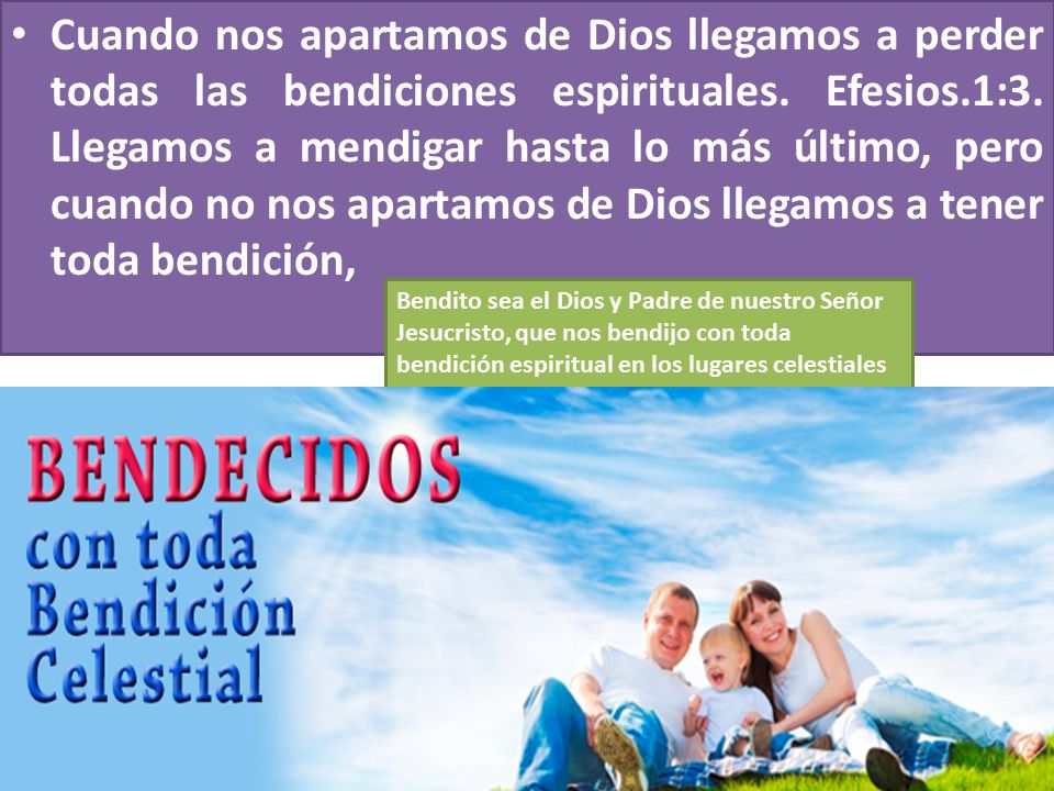 Cuando nos apartamos de Dios llegamos a perder todas las bendiciones espirituales. Efesios.1:3. Llegamos a mendigar hasta lo más último, pero cuando no nos apartamos de Dios llegamos a tener toda bendición,