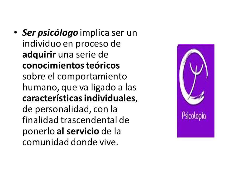 Ser psicólogo implica ser un individuo en proceso de adquirir una serie de conocimientos teóricos sobre el comportamiento humano, que va ligado a las características individuales, de personalidad, con la finalidad trascendental de ponerlo al servicio de la comunidad donde vive.