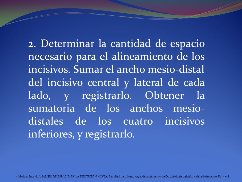 2. Determinar la cantidad de espacio necesario para el alineamiento de los incisivos. Sumar el ancho mesio-distal del incisivo central y lateral de cada lado, y registrarlo. Obtener la sumatoria de los anchos mesio-distales de los cuatro incisivos inferiores, y registrarlo.
