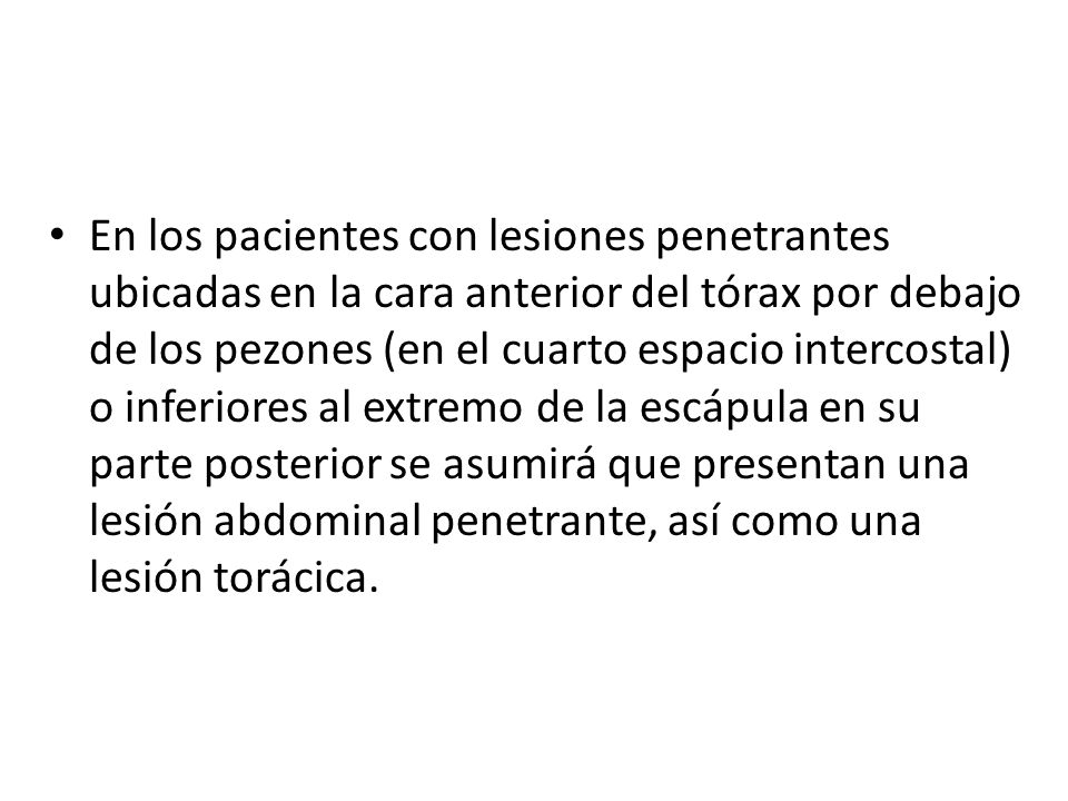 En los pacientes con lesiones penetrantes ubicadas en la cara anterior del tórax por debajo de los pezones (en el cuarto espacio intercostal) o inferiores al extremo de la escápula en su parte posterior se asumirá que presentan una lesión abdominal penetrante, así como una lesión torácica.