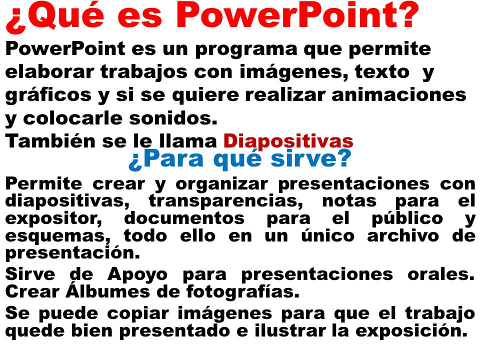 ¿Qué es PowerPoint PowerPoint es un programa que permite elaborar trabajos con imágenes, texto y gráficos y si se quiere realizar animaciones y colocarle sonidos. También se le llama Diapositivas