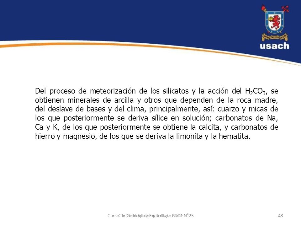 Del proceso de meteorización de los silicatos y la acción del H2CO3, se obtienen minerales de arcilla y otros que dependen de la roca madre, del deslave de bases y del clima, principalmente, así: cuarzo y micas de los que posteriormente se deriva sílice en solución; carbonatos de Na, Ca y K, de los que posteriormente se obtiene la calcita, y carbonatos de hierro y magnesio, de los que se deriva la limonita y la hematita.