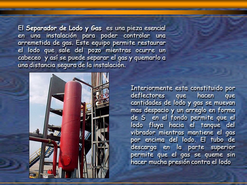 El Separador de Lodo y Gas es una pieza esencial en una instalación para poder controlar una arremetida de gas. Este equipo permite restaurar el lodo que sale del pozo mientras ocurre un cabeceo y así se puede separar el gas y quemarlo a una distancia segura de la instalación.