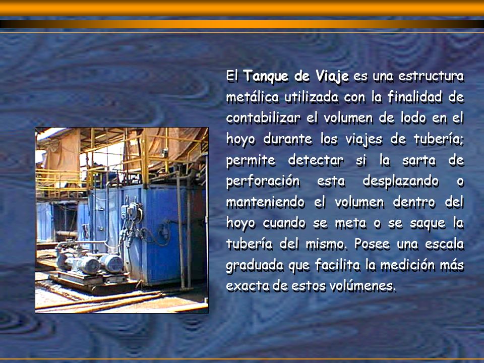 El Tanque de Viaje es una estructura metálica utilizada con la finalidad de contabilizar el volumen de lodo en el hoyo durante los viajes de tubería; permite detectar si la sarta de perforación esta desplazando o manteniendo el volumen dentro del hoyo cuando se meta o se saque la tubería del mismo.