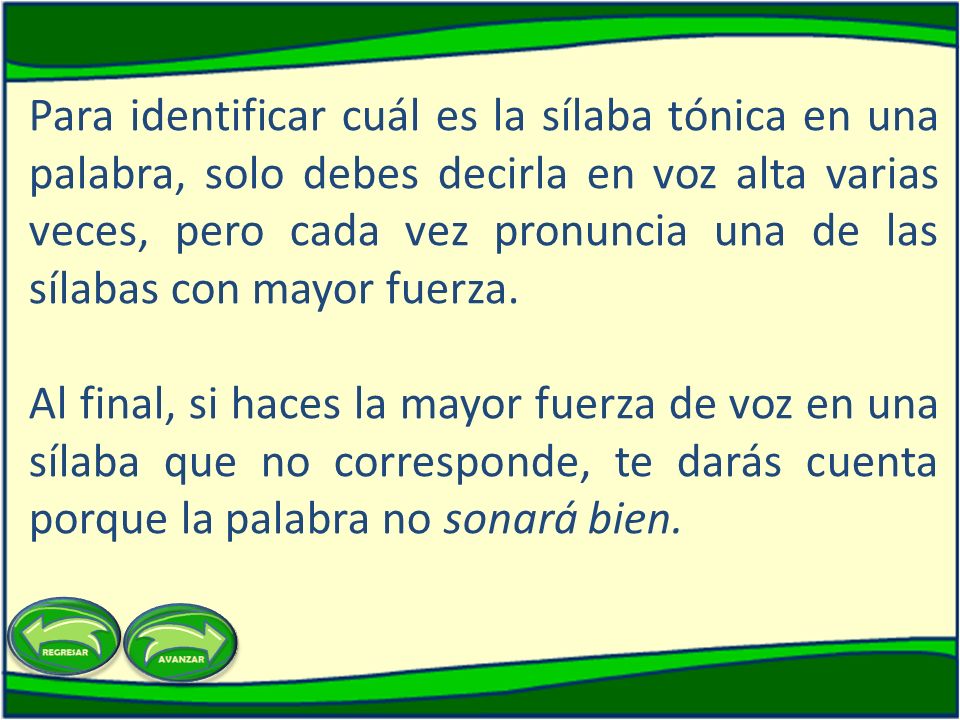 Para identificar cuál es la sílaba tónica en una palabra, solo debes decirla en voz alta varias veces, pero cada vez pronuncia una de las sílabas con mayor fuerza.